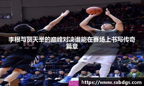 李根与贺天举的巅峰对决谁能在赛场上书写传奇篇章